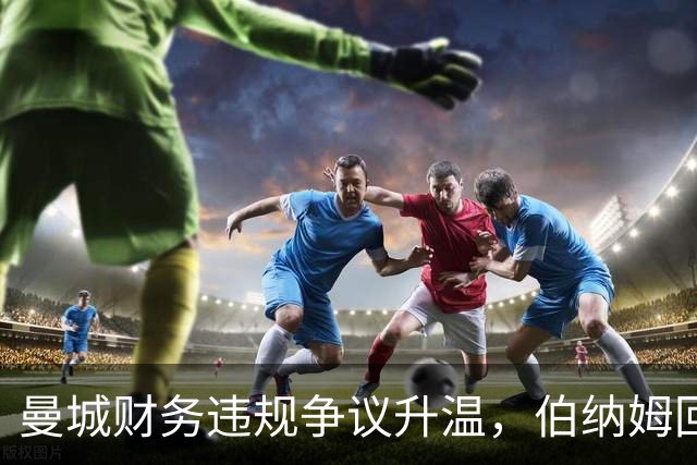 曼城财务违规争议升温，伯纳姆回应质疑承诺透明沟通